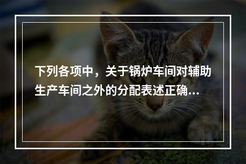 下列各项中，关于锅炉车间对辅助生产车间之外的分配表述正确的是