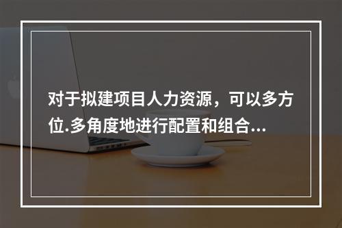 对于拟建项目人力资源，可以多方位.多角度地进行配置和组合。不