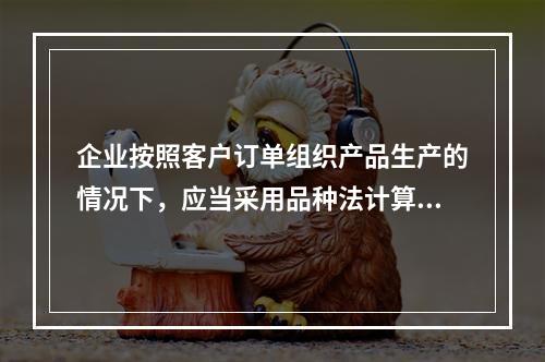 企业按照客户订单组织产品生产的情况下，应当采用品种法计算产品