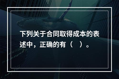 下列关于合同取得成本的表述中，正确的有（　）。