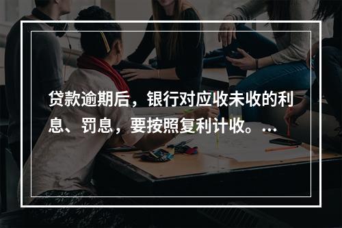 贷款逾期后，银行对应收未收的利息、罚息，要按照复利计收。（　