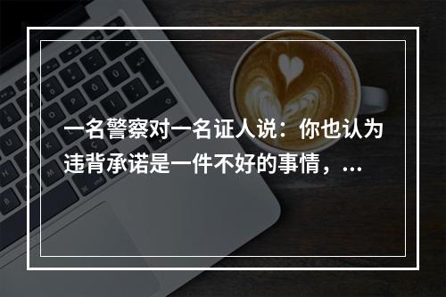 一名警察对一名证人说：你也认为违背承诺是一件不好的事情，但当