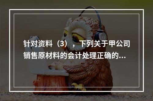 针对资料（3），下列关于甲公司销售原材料的会计处理正确的是（