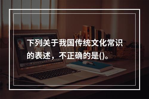 下列关于我国传统文化常识的表述，不正确的是()。