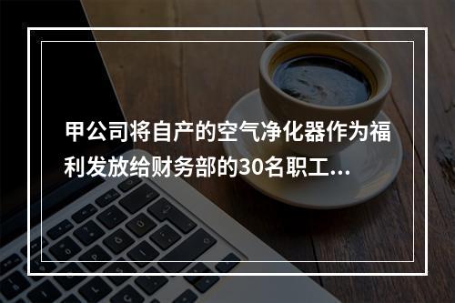 甲公司将自产的空气净化器作为福利发放给财务部的30名职工，每