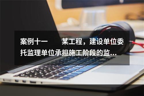 案例十一　　某工程，建设单位委托监理单位承担施工阶段的监理任