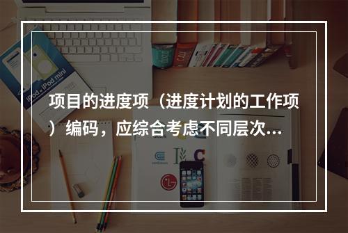 项目的进度项（进度计划的工作项）编码，应综合考虑不同层次、不