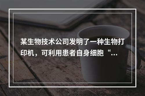 某生物技术公司发明了一种生物打印机，可利用患者自身细胞“打印