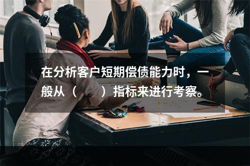 在分析客户短期偿债能力时，一般从（  ）指标来进行考察。