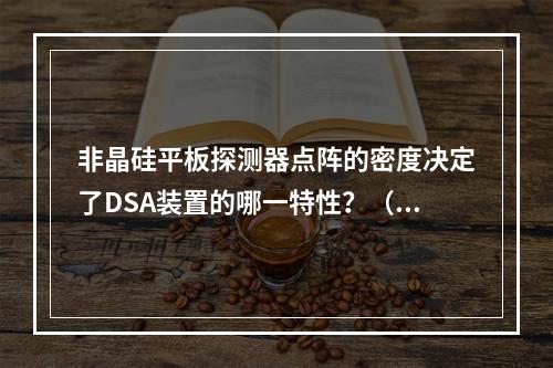 非晶硅平板探测器点阵的密度决定了DSA装置的哪一特性？（　　