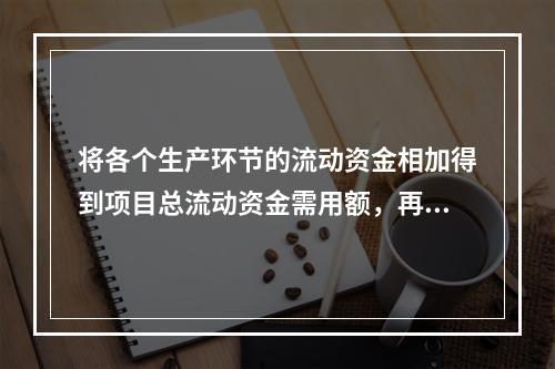 将各个生产环节的流动资金相加得到项目总流动资金需用额，再减去