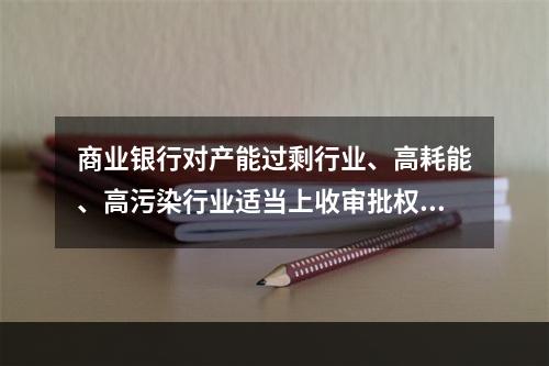 商业银行对产能过剩行业、高耗能、高污染行业适当上收审批权限，