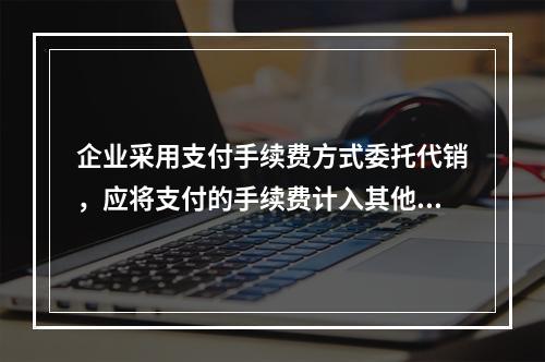 企业采用支付手续费方式委托代销，应将支付的手续费计入其他业务