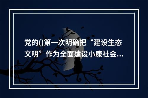 党的()第一次明确把“建设生态文明”作为全面建设小康社会奋斗