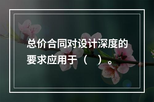 总价合同对设计深度的要求应用于（　）。