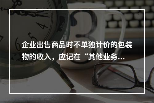 企业出售商品时不单独计价的包装物的收入，应记在“其他业务收入