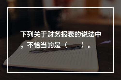 下列关于财务报表的说法中，不恰当的是（　　）。