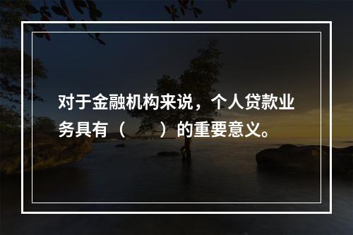 对于金融机构来说，个人贷款业务具有（  ）的重要意义。