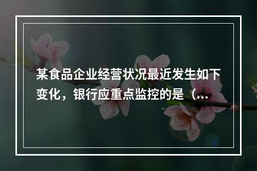 某食品企业经营状况最近发生如下变化，银行应重点监控的是（  