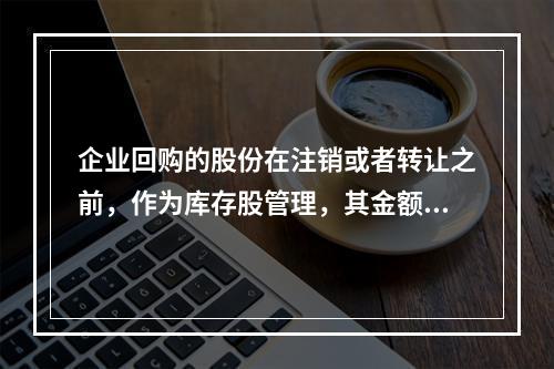 企业回购的股份在注销或者转让之前，作为库存股管理，其金额为（