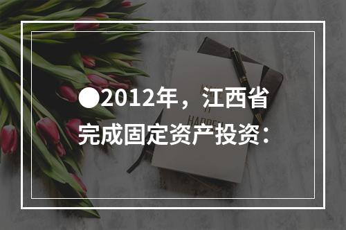 ●2012年，江西省完成固定资产投资：