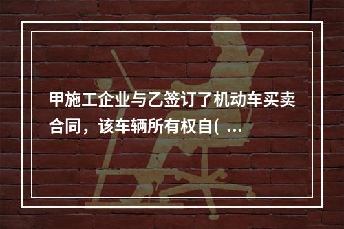 甲施工企业与乙签订了机动车买卖合同，该车辆所有权自(   )