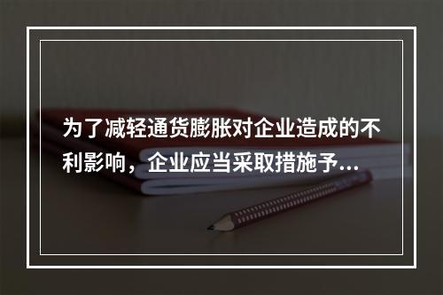 为了减轻通货膨胀对企业造成的不利影响，企业应当采取措施予以防