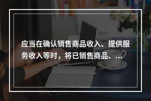 应当在确认销售商品收入、提供服务收入等时，将已销售商品、已提