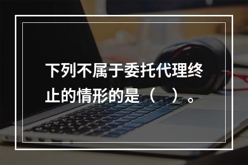 下列不属于委托代理终止的情形的是（　）。