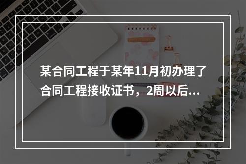 某合同工程于某年11月初办理了合同工程接收证书，2周以后，承