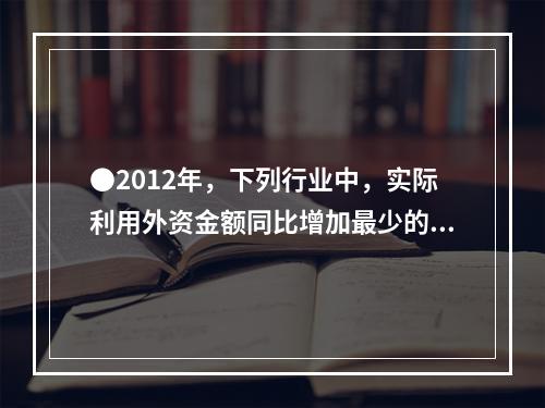 ●2012年，下列行业中，实际利用外资金额同比增加最少的是：