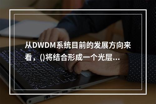 从DWDM系统目前的发展方向来看，()将结合形成一个光层网络