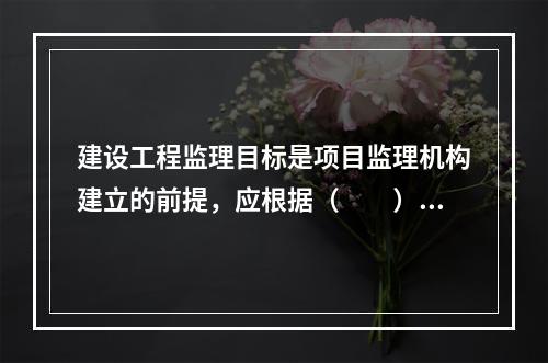 建设工程监理目标是项目监理机构建立的前提，应根据（　　）确定