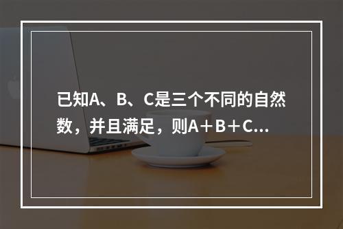 已知A、B、C是三个不同的自然数，并且满足，则A＋B＋C＝（