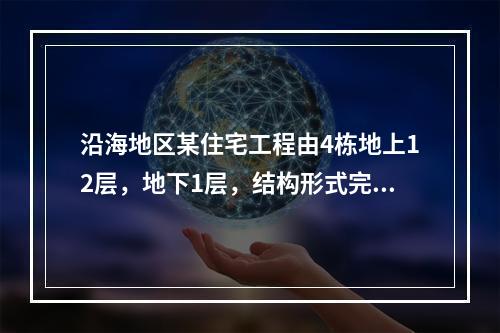 沿海地区某住宅工程由4栋地上12层，地下1层，结构形式完全相