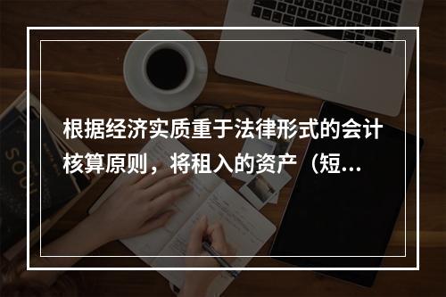 根据经济实质重于法律形式的会计核算原则，将租入的资产（短期租