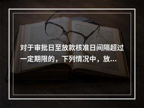 对于审批日至放款核准日间隔超过一定期限的，下列情况中，放贷执