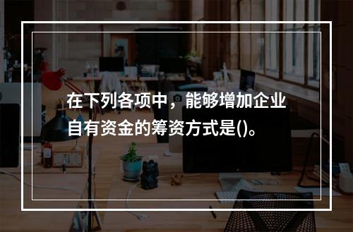 在下列各项中，能够增加企业自有资金的筹资方式是()。