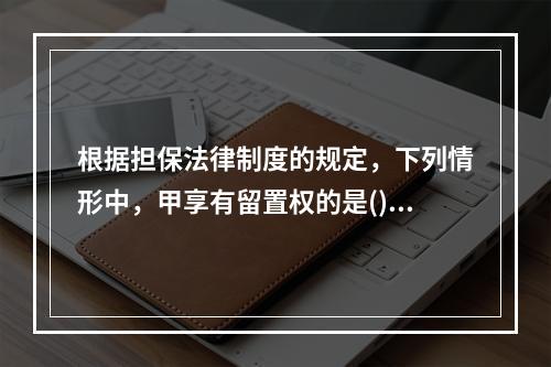 根据担保法律制度的规定，下列情形中，甲享有留置权的是()。