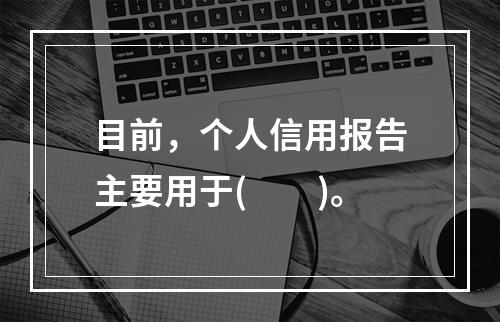 目前，个人信用报告主要用于(　　)。