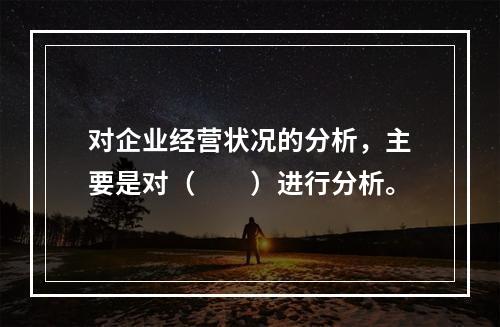 对企业经营状况的分析，主要是对（　　）进行分析。