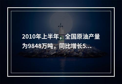 2010年上半年，全国原油产量为9848万吨，同比增长5.3