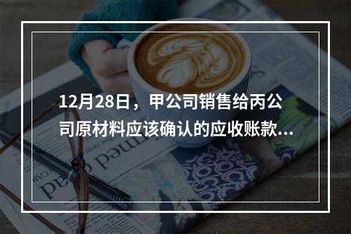 12月28日，甲公司销售给丙公司原材料应该确认的应收账款为（