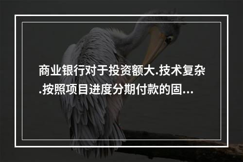 商业银行对于投资额大.技术复杂.按照项目进度分期付款的固定资