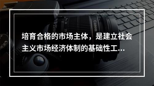 培育合格的市场主体，是建立社会主义市场经济体制的基础性工程。