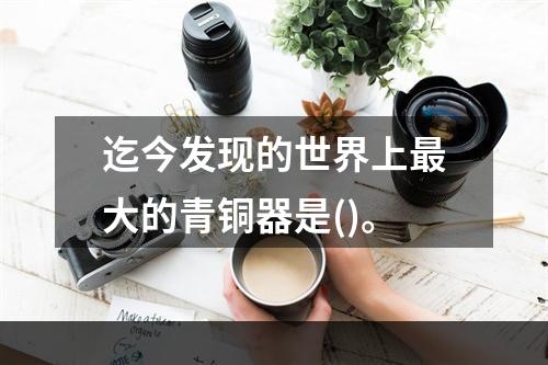 迄今发现的世界上最大的青铜器是()。