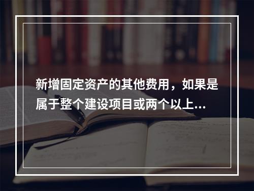 新增固定资产的其他费用，如果是属于整个建设项目或两个以上单项