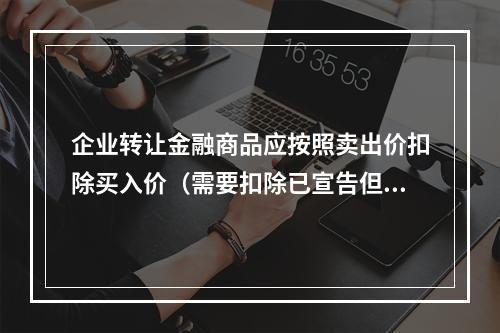 企业转让金融商品应按照卖出价扣除买入价（需要扣除已宣告但尚未