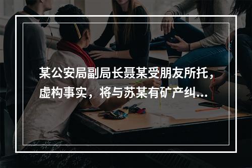 某公安局副局长聂某受朋友所托，虚构事实，将与苏某有矿产纠纷的