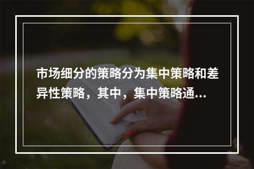 市场细分的策略分为集中策略和差异性策略，其中，集中策略通常适